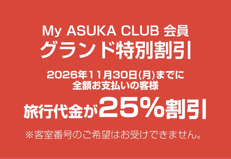 My ASUKA CLUB 会員 グランド特別割引 2026年11⽉30⽇(⽉)までに全額お⽀払いの客様 旅⾏代⾦が25%割引 ※客室番号のご希望はお受けできません。