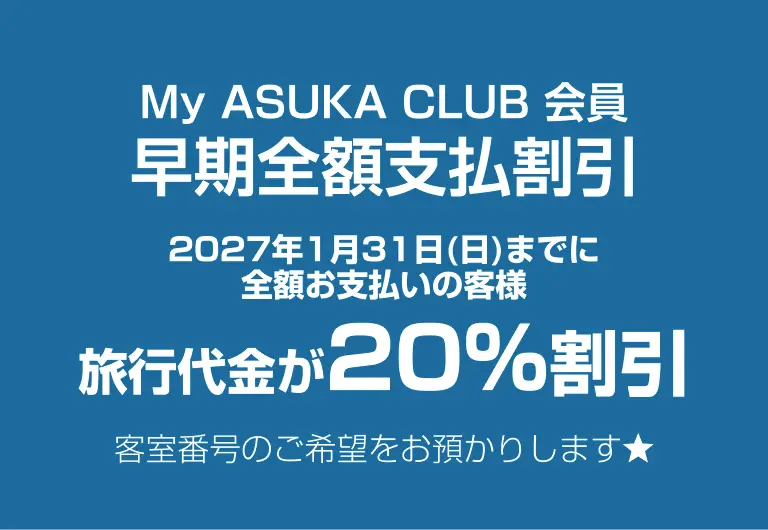My ASUKA CLUB 会員 早期全額⽀払割引 2027年1⽉31⽇(⽇)までに全額お⽀払いの客様 旅⾏代⾦が20%割引 客室番号のご希望をお預かりします★